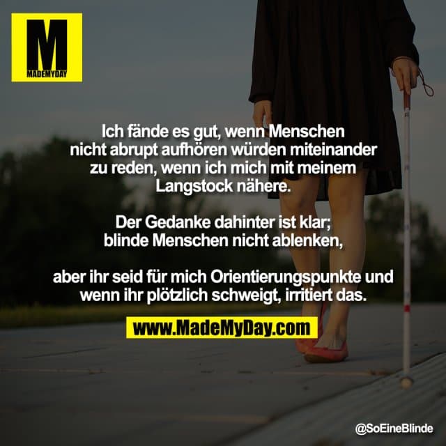 Ich fände es gut, wenn Menschen
nicht abrupt aufhören würden miteinander
zu reden, wenn ich mich mit meinem
Langstock nähere.
Der Gedanke dahinter ist klar;
blinde Menschen nicht ablenken,
aber ihr seid für mich Orientierungspunkte und
wenn ihr plötzlich schweigt, irritiert das. - Inspiration, Zitate & Sprüche | MadeMyDay | Jetzt entdecken & teilen Ich fände es gut, wenn Menschen
nicht abrupt aufhören würden miteinander
zu reden, wenn ich mich mit meinem
Langstock nähere.
Der Gedanke dahinter ist klar;
blinde Menschen nicht ablenken,
aber ihr seid für mich Orientierungspunkte und
wenn ihr plötzlich schweigt, irritiert das. - Inspirierendes Zitat mit Bild