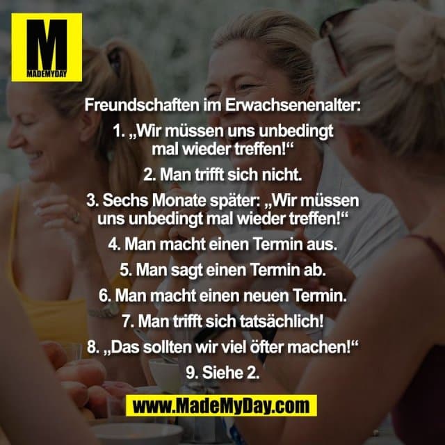 Freundschaften im Erwachsenenalter:
1. „Wir müssen uns unbedingt
mal wieder treffen!“
2. Man trifft sich nicht.
3. Sechs Monate später: „Wir müssen
uns unbedingt mal wieder treffen!“
4. Man macht einen Termin aus.
5. Man sagt einen Termin ab.
6. Man macht einen neuen Termin.
7. Man trifft sich tatsächlich!
8. „Das sollten wir viel öfter machen!“
9. Siehe 2. - Inspiration, Zitate & Sprüche | MadeMyDay | Jetzt entdecken & teilen Freundschaften im Erwachsenenalter:
1. „Wir müssen uns unbedingt
mal wieder treffen!“
2. Man trifft sich nicht.
3. Sechs Monate später: „Wir müssen
uns unbedingt mal wieder treffen!“
4. Man macht einen Termin aus.
5. Man sagt einen Termin ab.
6. Man macht einen neuen Termin.
7. Man trifft sich tatsächlich!
8. „Das sollten wir viel öfter machen!“
9. Siehe 2. - Inspirierendes Zitat mit Bild