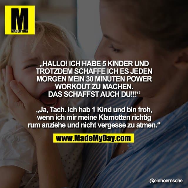 „HALLO! ICH HABE 5 KINDER UND
TROTZDEM SCHAFFE ICH ES JEDEN
MORGEN MEIN 30 MINUTEN POWER
WORKOUT ZU MACHEN.
DAS SCHAFFST AUCH DU!!!“
„Ja, Tach. Ich hab 1 Kind und bin froh,
wenn ich mir meine Klamotten richtig
rum anziehe und nicht vergesse zu atmen.“ - Inspiration, Zitate & Sprüche | MadeMyDay | Jetzt entdecken & teilen „HALLO! ICH HABE 5 KINDER UND
TROTZDEM SCHAFFE ICH ES JEDEN
MORGEN MEIN 30 MINUTEN POWER
WORKOUT ZU MACHEN.
DAS SCHAFFST AUCH DU!!!“
„Ja, Tach. Ich hab 1 Kind und bin froh,
wenn ich mir meine Klamotten richtig
rum anziehe und nicht vergesse zu atmen.“ - Inspirierendes Zitat mit Bild