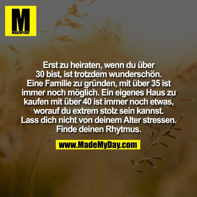 Erst zu heiraten, wenn du über
30 bist, ist trotzdem wunderschön.
Eine Familie zu gründen, mit über 35 ist
immer noch möglich. Ein eigenes Haus zu
kaufen mit über 40 ist immer noch etwas,
worauf du extrem stolz sein kannst.
Lass dich nicht von deinem Alter stressen.
Finde deinen Rhytmus. - Inspiration, Zitate & Sprüche | MadeMyDay | Jetzt entdecken & teilen Erst zu heiraten, wenn du über
30 bist, ist trotzdem wunderschön.
Eine Familie zu gründen, mit über 35 ist
immer noch möglich. Ein eigenes Haus zu
kaufen mit über 40 ist immer noch etwas,
worauf du extrem stolz sein kannst.
Lass dich nicht von deinem Alter stressen.
Finde deinen Rhytmus. - Inspirierendes Zitat mit Bild