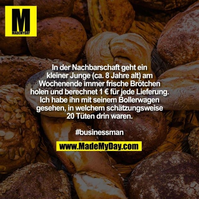 In der Nachbarschaft geht ein
kleiner Junge (ca. 8 Jahre alt) am
Wochenende immer frische Brötchen
holen und berechnet 1 € für jede Lieferung.
Ich habe ihn mit seinem Bollerwagen
gesehen, in welchem schätzungsweise
20 Tüten drin waren.
#businessman - Inspiration, Zitate & Sprüche | MadeMyDay | Jetzt entdecken & teilen In der Nachbarschaft geht ein
kleiner Junge (ca. 8 Jahre alt) am
Wochenende immer frische Brötchen
holen und berechnet 1 € für jede Lieferung.
Ich habe ihn mit seinem Bollerwagen
gesehen, in welchem schätzungsweise
20 Tüten drin waren.
#businessman - Inspirierendes Zitat mit Bild