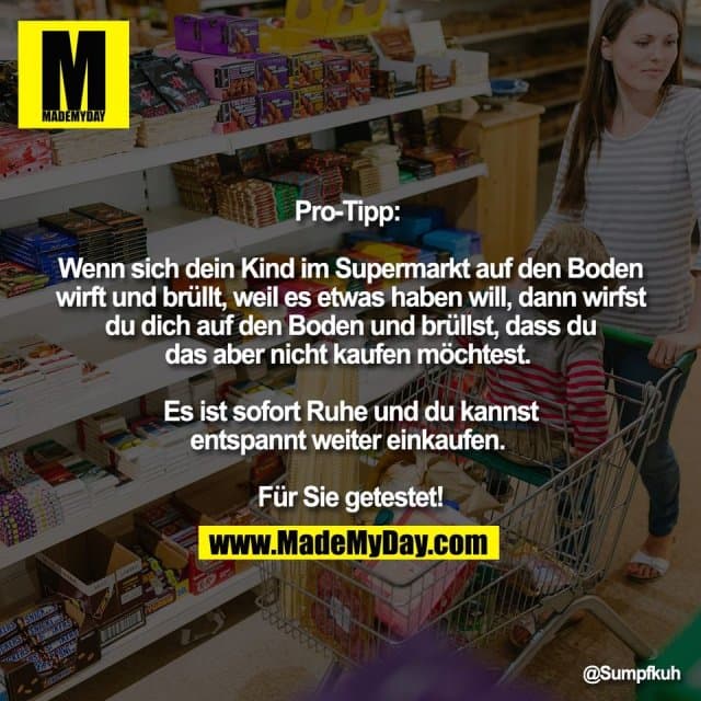Pro-Tipp:
Wenn sich dein Kind im Supermarkt auf den Boden
wirft und brüllt, weil es etwas haben will, dann wirfst
du dich auf den Boden und brüllst, dass du
das aber nicht kaufen möchtest.
Es ist sofort Ruhe und du kannst
entspannt weiter einkaufen.
Für Sie getestet! - Inspiration, Zitate & Sprüche | MadeMyDay | Jetzt entdecken & teilen Pro-Tipp:
Wenn sich dein Kind im Supermarkt auf den Boden
wirft und brüllt, weil es etwas haben will, dann wirfst
du dich auf den Boden und brüllst, dass du
das aber nicht kaufen möchtest.
Es ist sofort Ruhe und du kannst
entspannt weiter einkaufen.
Für Sie getestet! - Inspirierendes Zitat mit Bild