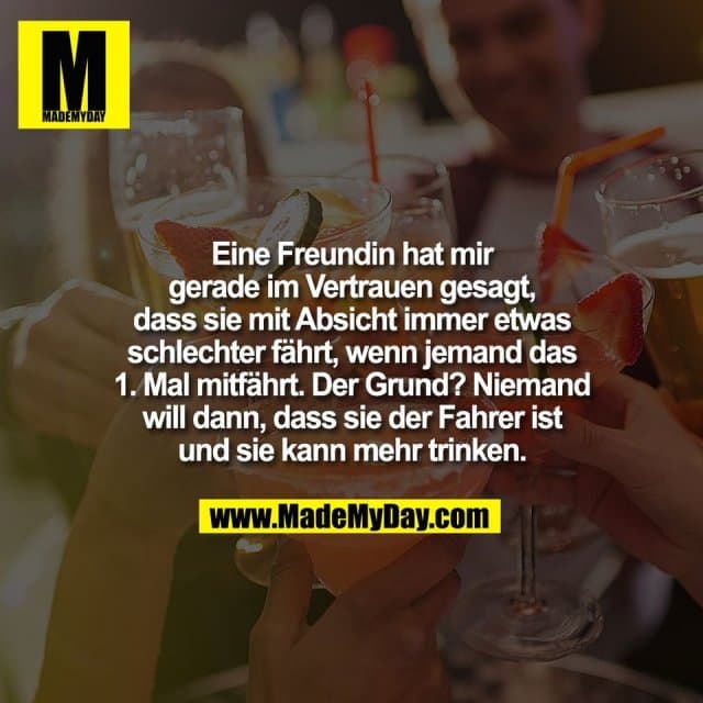 Eine Freundin hat mir
gerade im Vertrauen gesagt,
dass sie mit Absicht immer etwas
schlechter fährt, wenn jemand das
1. Mal mitfährt. Der Grund? Niemand
will dann, dass sie der Fahrer ist
und sie kann mehr trinken. - Inspiration, Zitate & Sprüche | MadeMyDay | Jetzt entdecken & teilen Eine Freundin hat mir
gerade im Vertrauen gesagt,
dass sie mit Absicht immer etwas
schlechter fährt, wenn jemand das
1. Mal mitfährt. Der Grund? Niemand
will dann, dass sie der Fahrer ist
und sie kann mehr trinken. - Inspirierendes Zitat mit Bild