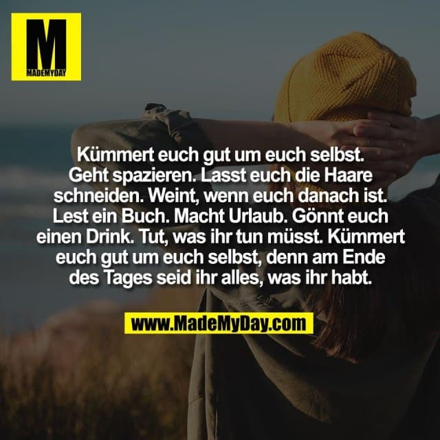 Kümmert euch gut um euch selbst.
Geht spazieren. Lasst euch die Haare
schneiden. Weint, wenn euch danach ist.
Lest ein Buch. Macht Urlaub. Gönnt euch
einen Drink. Tut, was ihr tun müsst. Kümmert
euch gut um euch selbst, denn am Ende
des Tages seid ihr alles, was ihr habt. - Inspiration, Zitate & Sprüche | MadeMyDay | Jetzt entdecken & teilen Kümmert euch gut um euch selbst.
Geht spazieren. Lasst euch die Haare
schneiden. Weint, wenn euch danach ist.
Lest ein Buch. Macht Urlaub. Gönnt euch
einen Drink. Tut, was ihr tun müsst. Kümmert
euch gut um euch selbst, denn am Ende
des Tages seid ihr alles, was ihr habt. - Inspirierendes Zitat mit Bild