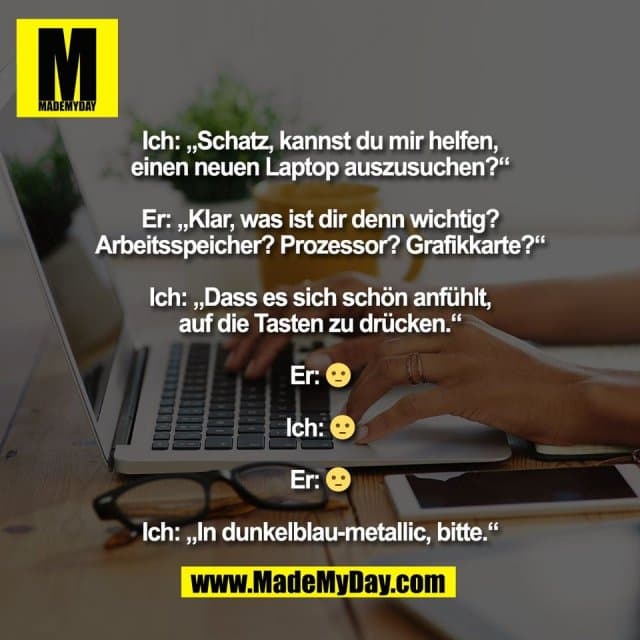 Ich: „Schatz, kannst du mir helfen,
einen neuen Laptop auszusuchen?“
Er: „Klar, was ist dir denn wichtig?
Arbeitsspeicher? Prozessor? Grafikkarte?“
Ich: „Dass es sich schön anfühlt,
auf die Tasten zu drücken.“
Er: 😐
Ich: 😐
Er: 😐
Ich: „In dunkelblau-metallic, bitte.“ - Inspiration, Zitate & Sprüche | MadeMyDay | Jetzt entdecken & teilen Ich: „Schatz, kannst du mir helfen,
einen neuen Laptop auszusuchen?“
Er: „Klar, was ist dir denn wichtig?
Arbeitsspeicher? Prozessor? Grafikkarte?“
Ich: „Dass es sich schön anfühlt,
auf die Tasten zu drücken.“
Er: 😐
Ich: 😐
Er: 😐
Ich: „In dunkelblau-metallic, bitte.“ - Inspirierendes Zitat mit Bild