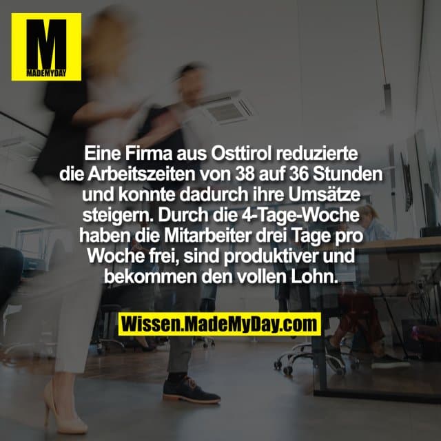 Eine Firma aus Osttirol reduzierte die Arbeitszeiten von 38 auf 36 Stunden und konnte dadurch ihre Umsätze steigern. Durch die 4-Tage-Woche haben die Mitarbeiter drei Tage pro Woche frei, sind produktiver und bekommen den vollen Lohn. - Inspiration, Zitate & Sprüche | MadeMyDay | Jetzt entdecken & teilen Eine Firma aus Osttirol reduzierte die Arbeitszeiten von 38 auf 36 Stunden und konnte dadurch ihre Umsätze steigern. Durch die 4-Tage-Woche haben die Mitarbeiter drei Tage pro Woche frei, sind produktiver und bekommen den vollen Lohn. - Inspirierendes Zitat mit Bild