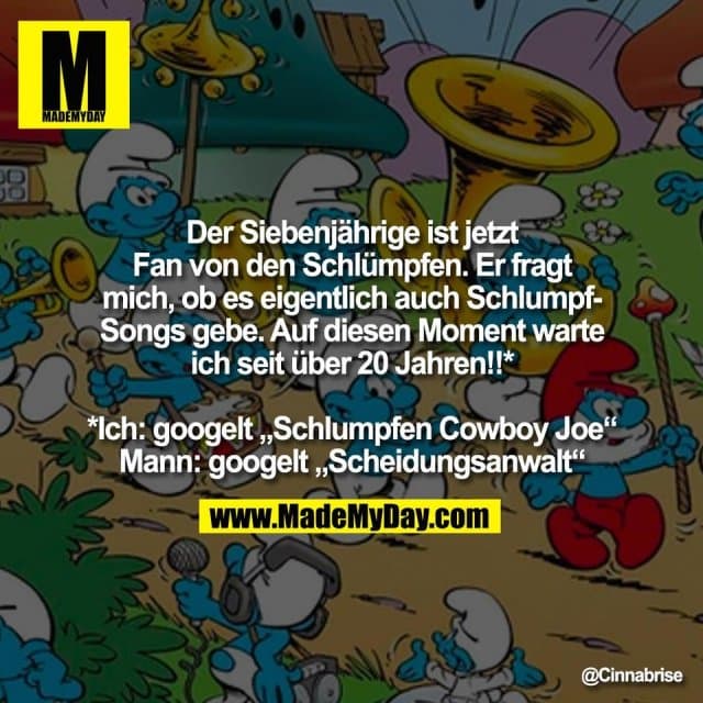 Der Siebenjährige ist jetzt
Fan von den Schlümpfen. Er fragt
mich, ob es eigentlich auch Schlumpf-
Songs gebe. Auf diesen Moment warte
ich seit über 20 Jahren!!*
*Ich: googelt „Schlumpfen Cowboy Joe“
Mann: googelt „Scheidungsanwalt“ - Inspiration, Zitate & Sprüche | MadeMyDay | Jetzt entdecken & teilen Der Siebenjährige ist jetzt
Fan von den Schlümpfen. Er fragt
mich, ob es eigentlich auch Schlumpf-
Songs gebe. Auf diesen Moment warte
ich seit über 20 Jahren!!*
*Ich: googelt „Schlumpfen Cowboy Joe“
Mann: googelt „Scheidungsanwalt“ - Inspirierendes Zitat mit Bild