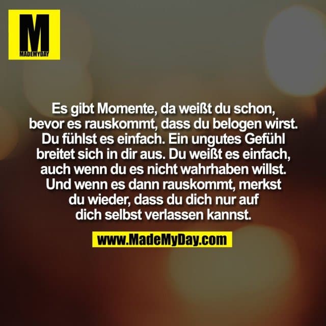 Es gibt Momente, da weißt du schon,
bevor es rauskommt, dass du belogen wirst.
Du fühlst es einfach. Ein ungutes Gefühl
breitet sich in dir aus. Du weißt es einfach,
auch wenn du es nicht wahrhaben willst.
Und wenn es dann rauskommt, merkst
du wieder, dass du dich nur auf
dich selbst verlassen kannst. - Inspiration, Zitate & Sprüche | MadeMyDay | Jetzt entdecken & teilen Es gibt Momente, da weißt du schon,
bevor es rauskommt, dass du belogen wirst.
Du fühlst es einfach. Ein ungutes Gefühl
breitet sich in dir aus. Du weißt es einfach,
auch wenn du es nicht wahrhaben willst.
Und wenn es dann rauskommt, merkst
du wieder, dass du dich nur auf
dich selbst verlassen kannst. - Inspirierendes Zitat mit Bild