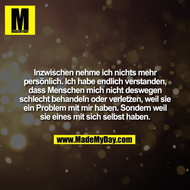 Inzwischen nehme ich nichts mehr
persönlich. Ich habe endlich verstanden,
dass Menschen mich nicht deswegen
schlecht behandeln oder verletzen, weil sie
ein Problem mit mir haben. Sondern weil
sie eines mit sich selbst haben. - Inspiration, Zitate & Sprüche | MadeMyDay | Jetzt entdecken & teilen Inzwischen nehme ich nichts mehr
persönlich. Ich habe endlich verstanden,
dass Menschen mich nicht deswegen
schlecht behandeln oder verletzen, weil sie
ein Problem mit mir haben. Sondern weil
sie eines mit sich selbst haben. - Inspirierendes Zitat mit Bild