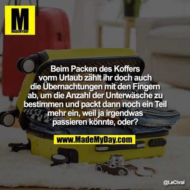 Beim Packen des Koffers
vorm Urlaub zählt ihr doch auch
die Übernachtungen mit den Fingern
ab, um die Anzahl der Unterwäsche zu
bestimmen und packt dann noch ein Teil
mehr ein, weil ja irgendwas
passieren könnte, oder? - Inspiration, Zitate & Sprüche | MadeMyDay | Jetzt entdecken & teilen Beim Packen des Koffers
vorm Urlaub zählt ihr doch auch
die Übernachtungen mit den Fingern
ab, um die Anzahl der Unterwäsche zu
bestimmen und packt dann noch ein Teil
mehr ein, weil ja irgendwas
passieren könnte, oder? - Inspirierendes Zitat mit Bild