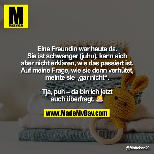 Eine Freundin war heute da.
Sie ist schwanger (juhu), kann sich
aber nicht erklären, wie das passiert ist.
Auf meine Frage, wie sie denn verhütet,
meinte sie „gar nicht“.
Tja, puh – da bin ich jetzt
auch überfragt. 🤷 - Inspiration, Zitate & Sprüche | MadeMyDay | Jetzt entdecken & teilen Eine Freundin war heute da.
Sie ist schwanger (juhu), kann sich
aber nicht erklären, wie das passiert ist.
Auf meine Frage, wie sie denn verhütet,
meinte sie „gar nicht“.
Tja, puh – da bin ich jetzt
auch überfragt. 🤷 - Inspirierendes Zitat mit Bild