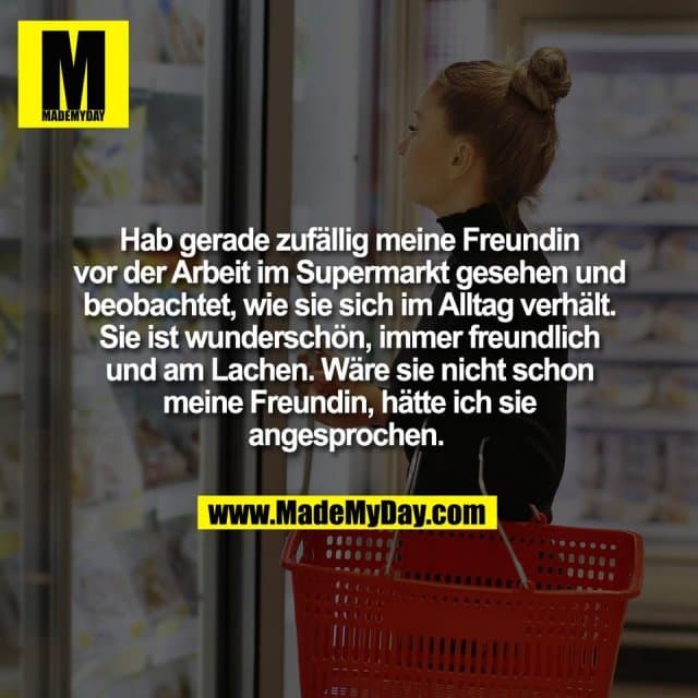 Hab gerade zufällig meine Freundin
vor der Arbeit im Supermarkt gesehen und
beobachtet, wie sie sich im Alltag verhält.
Sie ist wunderschön, immer freundlich
und am Lachen. Wäre sie nicht schon
meine Freundin, hätte ich sie
angesprochen. - Inspiration, Zitate & Sprüche | MadeMyDay | Jetzt entdecken & teilen Hab gerade zufällig meine Freundin
vor der Arbeit im Supermarkt gesehen und
beobachtet, wie sie sich im Alltag verhält.
Sie ist wunderschön, immer freundlich
und am Lachen. Wäre sie nicht schon
meine Freundin, hätte ich sie
angesprochen. - Inspirierendes Zitat mit Bild
