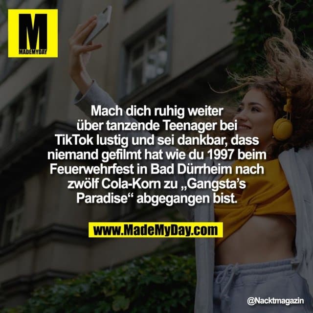 Mach dich ruhig weiter
über tanzende Teenager bei
TikTok lustig und sei dankbar, dass
niemand gefilmt hat wie du 1997 beim
Feuerwehrfest in Bad Dürrheim nach
zwölf Cola-Korn zu „Gangsta’s
Paradise“ abgegangen bist. - Inspiration, Zitate & Sprüche | MadeMyDay | Jetzt entdecken & teilen Mach dich ruhig weiter
über tanzende Teenager bei
TikTok lustig und sei dankbar, dass
niemand gefilmt hat wie du 1997 beim
Feuerwehrfest in Bad Dürrheim nach
zwölf Cola-Korn zu „Gangsta’s
Paradise“ abgegangen bist. - Inspirierendes Zitat mit Bild