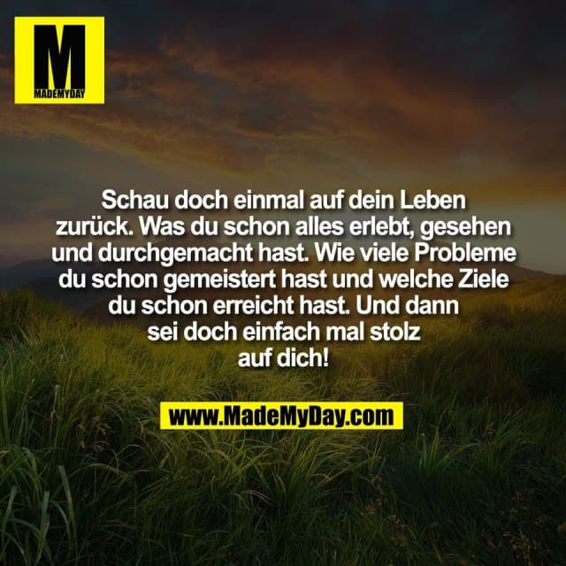 Schau doch einmal auf dein Leben
zurück. Was du schon alles erlebt, gesehen
und durchgemacht hast. Wie viele Probleme
du schon gemeistert hast und welche Ziele
du schon erreicht hast. Und dann
sei doch einfach mal stolz
auf dich! - Inspiration, Zitate & Sprüche | MadeMyDay | Jetzt entdecken & teilen Schau doch einmal auf dein Leben
zurück. Was du schon alles erlebt, gesehen
und durchgemacht hast. Wie viele Probleme
du schon gemeistert hast und welche Ziele
du schon erreicht hast. Und dann
sei doch einfach mal stolz
auf dich! - Inspirierendes Zitat mit Bild