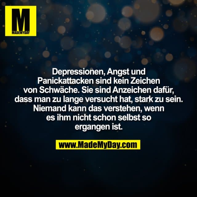 Depressionen, Angst und
Panickattacken sind kein Zeichen
von Schwäche. Sie sind Anzeichen dafür,
dass man zu lange versucht hat, stark zu sein.
Niemand kann das verstehen, wenn
es ihm nicht schon selbst so
ergangen ist. - Inspiration, Zitate & Sprüche | MadeMyDay | Jetzt entdecken & teilen Depressionen, Angst und
Panickattacken sind kein Zeichen
von Schwäche. Sie sind Anzeichen dafür,
dass man zu lange versucht hat, stark zu sein.
Niemand kann das verstehen, wenn
es ihm nicht schon selbst so
ergangen ist. - Inspirierendes Zitat mit Bild