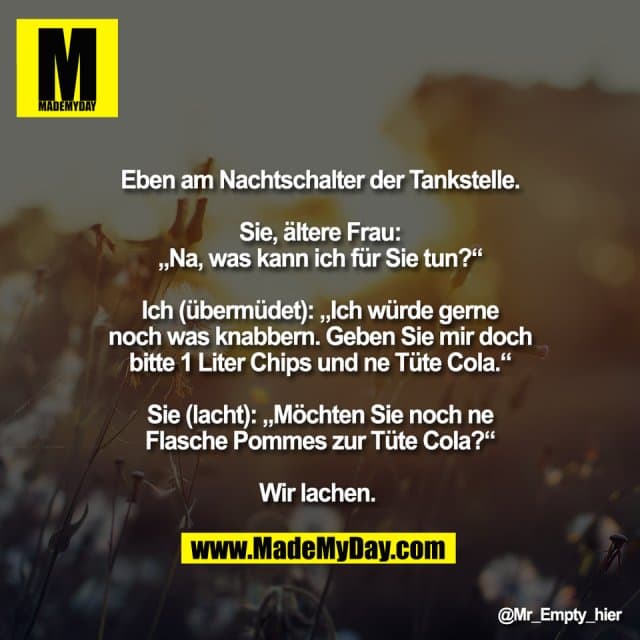 Eben am Nachtschalter der Tankstelle.
Sie, ältere Frau:
„Na, was kann ich für Sie tun?“
Ich (übermüdet): „Ich würde gerne
noch was knabbern. Geben Sie mir doch
bitte 1 Liter Chips und ne Tüte Cola.“
Sie (lacht): „Möchten Sie noch ne
Flasche Pommes zur Tüte Cola?“
Wir lachen. - Inspiration, Zitate & Sprüche | MadeMyDay | Jetzt entdecken & teilen Eben am Nachtschalter der Tankstelle.
Sie, ältere Frau:
„Na, was kann ich für Sie tun?“
Ich (übermüdet): „Ich würde gerne
noch was knabbern. Geben Sie mir doch
bitte 1 Liter Chips und ne Tüte Cola.“
Sie (lacht): „Möchten Sie noch ne
Flasche Pommes zur Tüte Cola?“
Wir lachen. - Inspirierendes Zitat mit Bild