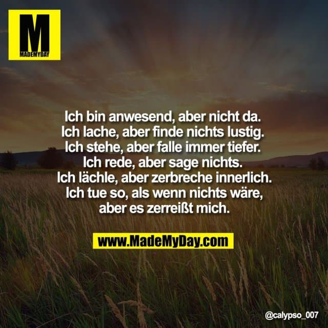 Ich bin anwesend, aber nicht da.
Ich lache, aber finde nichts lustig.
Ich stehe, aber falle immer tiefer.
Ich rede, aber sage nichts.
Ich lächle, aber zerbreche innerlich.
Ich tue so, als wenn nichts wäre,
aber es zerreißt mich. - Inspiration, Zitate & Sprüche | MadeMyDay | Jetzt entdecken & teilen Ich bin anwesend, aber nicht da.
Ich lache, aber finde nichts lustig.
Ich stehe, aber falle immer tiefer.
Ich rede, aber sage nichts.
Ich lächle, aber zerbreche innerlich.
Ich tue so, als wenn nichts wäre,
aber es zerreißt mich. - Inspirierendes Zitat mit Bild