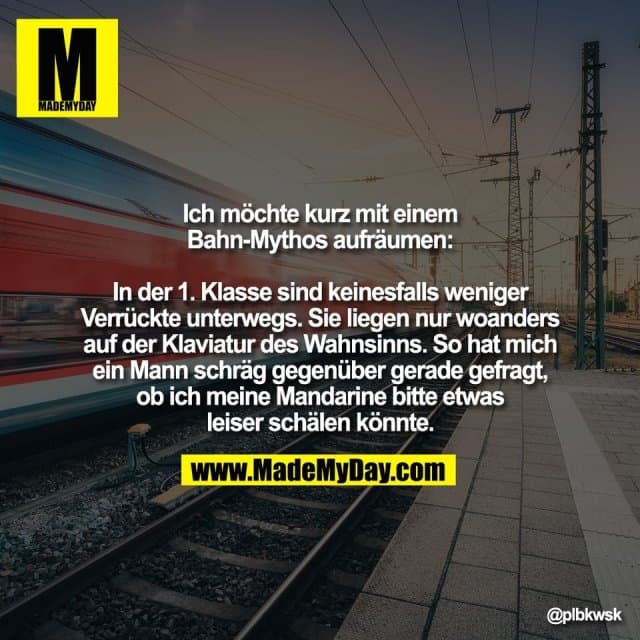 Ich möchte kurz mit einem
Bahn-Mythos aufräumen:
In der 1. Klasse sind keinesfalls weniger
Verrückte unterwegs. Sie liegen nur woanders
auf der Klaviatur des Wahnsinns. So hat mich
ein Mann schräg gegenüber gerade gefragt,
ob ich meine Mandarine bitte etwas
leiser schälen könnte. - Inspiration, Zitate & Sprüche | MadeMyDay | Jetzt entdecken & teilen Ich möchte kurz mit einem
Bahn-Mythos aufräumen:
In der 1. Klasse sind keinesfalls weniger
Verrückte unterwegs. Sie liegen nur woanders
auf der Klaviatur des Wahnsinns. So hat mich
ein Mann schräg gegenüber gerade gefragt,
ob ich meine Mandarine bitte etwas
leiser schälen könnte. - Inspirierendes Zitat mit Bild