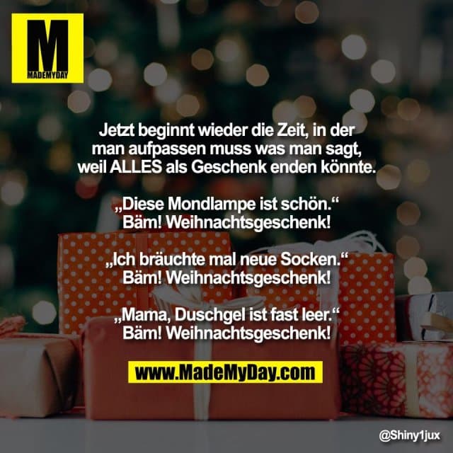 Jetzt beginnt wieder die Zeit, in der
man aufpassen muss was man sagt,
weil ALLES als Geschenk enden könnte.
„Diese Mondlampe ist schön.“
Bäm! Weihnachtsgeschenk!
„Ich bräuchte mal neue Socken.“
Bäm! Weihnachtsgeschenk!
„Mama, Duschgel ist fast leer.“
Bäm! Weihnachtsgeschenk! - Inspiration, Zitate & Sprüche | MadeMyDay | Jetzt entdecken & teilen Jetzt beginnt wieder die Zeit, in der
man aufpassen muss was man sagt,
weil ALLES als Geschenk enden könnte.
„Diese Mondlampe ist schön.“
Bäm! Weihnachtsgeschenk!
„Ich bräuchte mal neue Socken.“
Bäm! Weihnachtsgeschenk!
„Mama, Duschgel ist fast leer.“
Bäm! Weihnachtsgeschenk! - Inspirierendes Zitat mit Bild