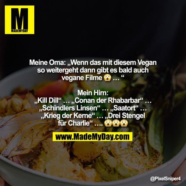 Meine Oma: „Wenn das mit diesem Vegan
so weitergeht dann gibt es bald auch
vegane Filme 😱 … “
Mein Hirn:
„Kill Dill“ … „Conan der Rhabarbar“ …
„Schindlers Linsen“ … „Saatort“ …
„Krieg der Kerne“ … „Drei Stengel
für Charlie“ …. 😱😱😱 - Inspiration, Zitate & Sprüche | MadeMyDay | Jetzt entdecken & teilen Meine Oma: „Wenn das mit diesem Vegan
so weitergeht dann gibt es bald auch
vegane Filme 😱 … “
Mein Hirn:
„Kill Dill“ … „Conan der Rhabarbar“ …
„Schindlers Linsen“ … „Saatort“ …
„Krieg der Kerne“ … „Drei Stengel
für Charlie“ …. 😱😱😱 - Inspirierendes Zitat mit Bild