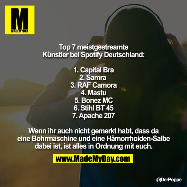 Top 7 meistgestreamte
Künstler bei Spotify Deutschland:
1. Capital Bra
2. Samra
3. RAF Camora
4. Mastu
5. Bonez MC
6. Stihl BT 45
7. Apache 207
Wenn ihr auch nicht gemerkt habt, dass da
eine Bohrmaschine und eine Hämorrhoiden-Salbe
dabei ist, ist alles in Ordnung mit euch. - Inspiration, Zitate & Sprüche | MadeMyDay | Jetzt entdecken & teilen Top 7 meistgestreamte
Künstler bei Spotify Deutschland:
1. Capital Bra
2. Samra
3. RAF Camora
4. Mastu
5. Bonez MC
6. Stihl BT 45
7. Apache 207
Wenn ihr auch nicht gemerkt habt, dass da
eine Bohrmaschine und eine Hämorrhoiden-Salbe
dabei ist, ist alles in Ordnung mit euch. - Inspirierendes Zitat mit Bild