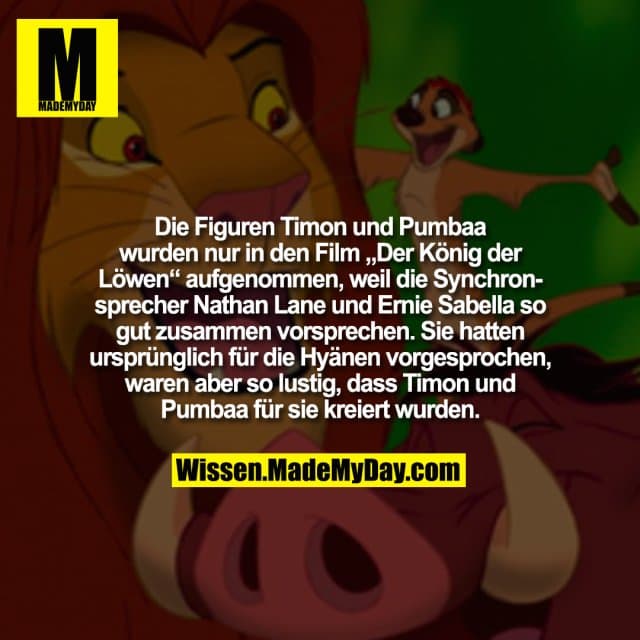 Die Figuren Timon und Pumbaa wurden nur in den Film „Der König der Löwen“ aufgenommen, weil die Synchronsprecher Nathan Lane und Ernie Sabella so gut zusammen vorsprechen. Sie hatten ursprünglich für die Hyänen vorgesprochen, waren aber so lustig, dass Timon und Pumbaa für sie kreiert wurden. - Inspiration, Zitate & Sprüche | MadeMyDay | Jetzt entdecken & teilen Die Figuren Timon und Pumbaa wurden nur in den Film „Der König der Löwen“ aufgenommen, weil die Synchronsprecher Nathan Lane und Ernie Sabella so gut zusammen vorsprechen. Sie hatten ursprünglich für die Hyänen vorgesprochen, waren aber so lustig, dass Timon und Pumbaa für sie kreiert wurden. - Inspirierendes Zitat mit Bild