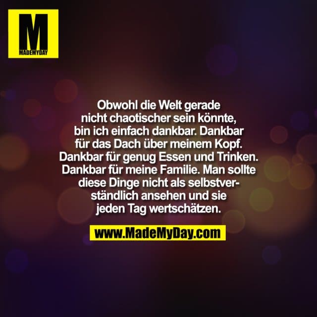 Obwohl die Welt gerade
nicht chaotischer sein könnte,
bin ich einfach dankbar. Dankbar
für das Dach über meinem Kopf.
Dankbar für genug Essen und Trinken.
Dankbar für meine Familie. Man sollte
diese Dinge nicht als selbstver-
ständlich ansehen und sie
jeden Tag wertschätzen. - Inspiration, Zitate & Sprüche | MadeMyDay | Jetzt entdecken & teilen Obwohl die Welt gerade
nicht chaotischer sein könnte,
bin ich einfach dankbar. Dankbar
für das Dach über meinem Kopf.
Dankbar für genug Essen und Trinken.
Dankbar für meine Familie. Man sollte
diese Dinge nicht als selbstver-
ständlich ansehen und sie
jeden Tag wertschätzen. - Inspirierendes Zitat mit Bild