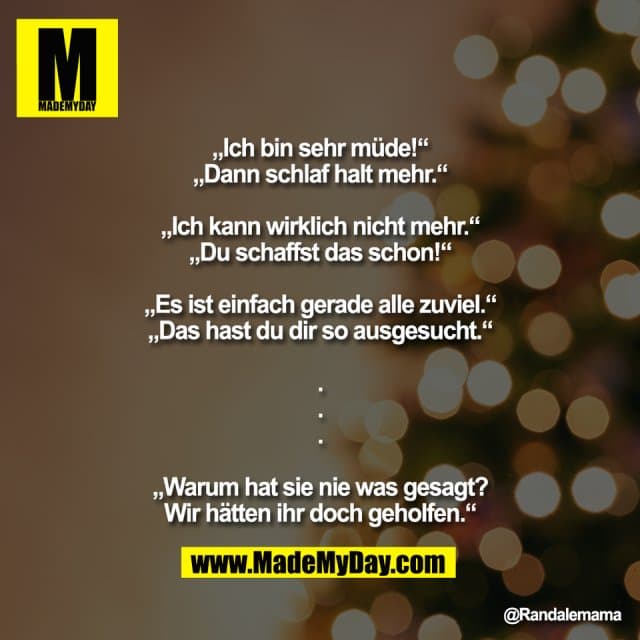 „Ich bin sehr müde!“
„Dann schlaf halt mehr.“
„Ich kann wirklich nicht mehr.“
„Du schaffst das schon!“
„Es ist einfach gerade alle zuviel.“
„Das hast du dir so ausgesucht.“
.
.
.
„Warum hat sie nie was gesagt?
Wir hätten ihr doch geholfen.“ - Inspiration, Zitate & Sprüche | MadeMyDay | Jetzt entdecken & teilen „Ich bin sehr müde!“
„Dann schlaf halt mehr.“
„Ich kann wirklich nicht mehr.“
„Du schaffst das schon!“
„Es ist einfach gerade alle zuviel.“
„Das hast du dir so ausgesucht.“
.
.
.
„Warum hat sie nie was gesagt?
Wir hätten ihr doch geholfen.“ - Inspirierendes Zitat mit Bild