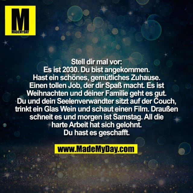 Stell dir mal vor:
Es ist 2030. Du bist angekommen.
Hast ein schönes, gemütliches Zuhause.
Einen tollen Job, der dir Spaß macht. Es ist
Weihnachten und deiner Familie geht es gut.
Du und dein Seelenverwandter sitzt auf der Couch,
trinkt ein Glas Wein und schaut einen Film. Draußen
schneit es und morgen ist Samstag. All die
harte Arbeit hat sich gelohnt.
Du hast es geschafft. - Inspiration, Zitate & Sprüche | MadeMyDay | Jetzt entdecken & teilen Stell dir mal vor:
Es ist 2030. Du bist angekommen.
Hast ein schönes, gemütliches Zuhause.
Einen tollen Job, der dir Spaß macht. Es ist
Weihnachten und deiner Familie geht es gut.
Du und dein Seelenverwandter sitzt auf der Couch,
trinkt ein Glas Wein und schaut einen Film. Draußen
schneit es und morgen ist Samstag. All die
harte Arbeit hat sich gelohnt.
Du hast es geschafft. - Inspirierendes Zitat mit Bild
