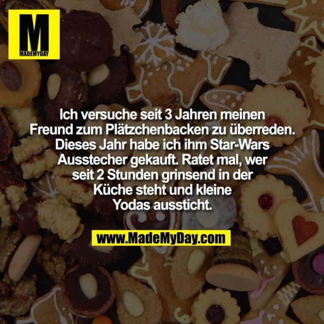 Ich versuche seit 3 Jahren meinen
Freund zum Plätzchenbacken zu überreden.
Dieses Jahr habe ich ihm Star-Wars
Ausstecher gekauft. Ratet mal, wer
seit 2 Stunden grinsend in der
Küche steht und kleine
Yodas aussticht. - Inspiration, Zitate & Sprüche | MadeMyDay | Jetzt entdecken & teilen Ich versuche seit 3 Jahren meinen
Freund zum Plätzchenbacken zu überreden.
Dieses Jahr habe ich ihm Star-Wars
Ausstecher gekauft. Ratet mal, wer
seit 2 Stunden grinsend in der
Küche steht und kleine
Yodas aussticht. - Inspirierendes Zitat mit Bild
