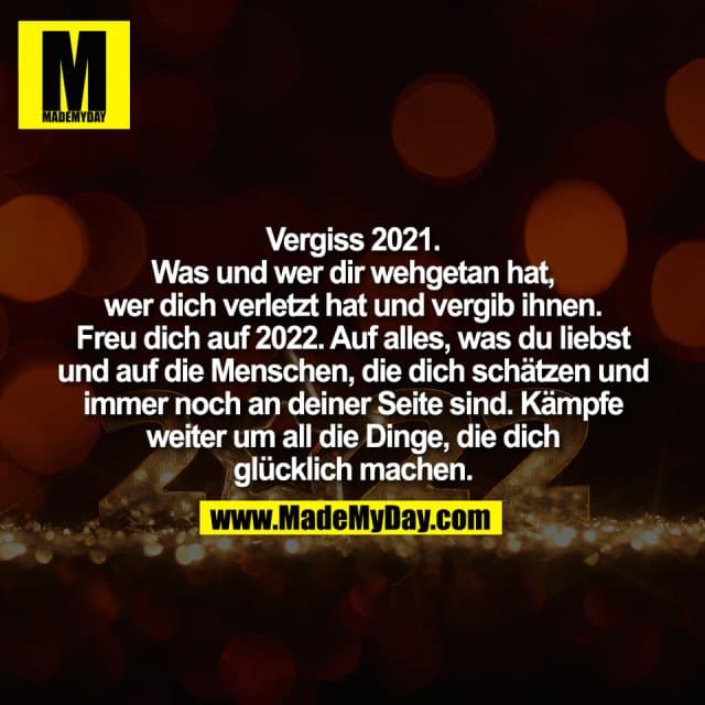 Vergiss 2021.
Was und wer dir wehgetan hat,
wer dich verletzt hat und vergib ihnen.
Freu dich auf 2022. Auf alles, was du liebst
und auf die Menschen, die dich schätzen und
immer noch an deiner Seite sind. Kämpfe
weiter um all die Dinge, die dich
glücklich machen. - Inspiration, Zitate & Sprüche | MadeMyDay | Jetzt entdecken & teilen Vergiss 2021.
Was und wer dir wehgetan hat,
wer dich verletzt hat und vergib ihnen.
Freu dich auf 2022. Auf alles, was du liebst
und auf die Menschen, die dich schätzen und
immer noch an deiner Seite sind. Kämpfe
weiter um all die Dinge, die dich
glücklich machen. - Inspirierendes Zitat mit Bild