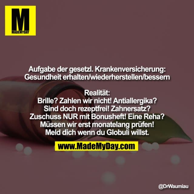 Aufgabe der gesetzl. Krankenversicherung:
Gesundheit erhalten/wiederherstellen/bessern
Realität:
Brille? Zahlen wir nicht! Antiallergika?
Sind doch rezeptfrei! Zahnersatz?
Zuschuss NUR mit Bonusheft! Eine Reha?
Müssen wir erst monatelang prüfen!
Meld dich wenn du Globuli willst. - Inspiration, Zitate & Sprüche | MadeMyDay | Jetzt entdecken & teilen Aufgabe der gesetzl. Krankenversicherung:
Gesundheit erhalten/wiederherstellen/bessern
Realität:
Brille? Zahlen wir nicht! Antiallergika?
Sind doch rezeptfrei! Zahnersatz?
Zuschuss NUR mit Bonusheft! Eine Reha?
Müssen wir erst monatelang prüfen!
Meld dich wenn du Globuli willst. - Inspirierendes Zitat mit Bild