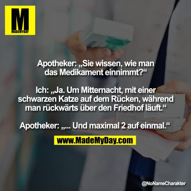 Apotheker: „Sie wissen, wie man
das Medikament einnimmt?“
Ich: „Ja. Um Mitternacht, mit einer
schwarzen Katze auf dem Rücken, während
man rückwärts über den Friedhof läuft.“
Apotheker: „... Und maximal 2 auf einmal.“ - Inspiration, Zitate & Sprüche | MadeMyDay | Jetzt entdecken & teilen Apotheker: „Sie wissen, wie man
das Medikament einnimmt?“
Ich: „Ja. Um Mitternacht, mit einer
schwarzen Katze auf dem Rücken, während
man rückwärts über den Friedhof läuft.“
Apotheker: „... Und maximal 2 auf einmal.“ - Inspirierendes Zitat mit Bild