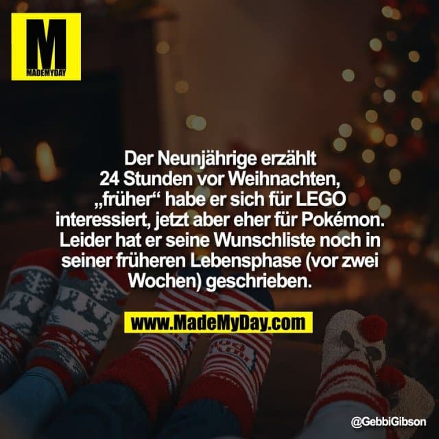 Der Neunjährige erzählt
24 Stunden vor Weihnachten,
„früher“ habe er sich für LEGO
interessiert, jetzt aber eher für Pokémon.
Leider hat er seine Wunschliste noch in
seiner früheren Lebensphase (vor zwei
Wochen) geschrieben. - Inspiration, Zitate & Sprüche | MadeMyDay | Jetzt entdecken & teilen Der Neunjährige erzählt
24 Stunden vor Weihnachten,
„früher“ habe er sich für LEGO
interessiert, jetzt aber eher für Pokémon.
Leider hat er seine Wunschliste noch in
seiner früheren Lebensphase (vor zwei
Wochen) geschrieben. - Inspirierendes Zitat mit Bild