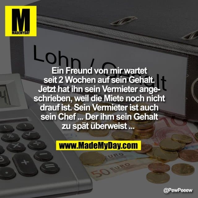 Ein Freund von mir wartet
seit 2 Wochen auf sein Gehalt.
Jetzt hat ihn sein Vermieter ange-
schrieben, weil die Miete noch nicht
drauf ist. Sein Vermieter ist auch
sein Chef ... Der ihm sein Gehalt
zu spät überweist ... - Inspiration, Zitate & Sprüche | MadeMyDay | Jetzt entdecken & teilen Ein Freund von mir wartet
seit 2 Wochen auf sein Gehalt.
Jetzt hat ihn sein Vermieter ange-
schrieben, weil die Miete noch nicht
drauf ist. Sein Vermieter ist auch
sein Chef ... Der ihm sein Gehalt
zu spät überweist ... - Inspirierendes Zitat mit Bild