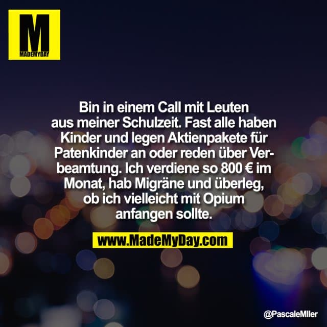 Bin in einem Call mit Leuten
aus meiner Schulzeit. Fast alle haben
Kinder und legen Aktienpakete für
Patenkinder an oder reden über Ver-
beamtung. Ich verdiene so 800 € im
Monat, hab Migräne und überleg,
ob ich vielleicht mit Opium
anfangen sollte. - Inspiration, Zitate & Sprüche | MadeMyDay | Jetzt entdecken & teilen Bin in einem Call mit Leuten
aus meiner Schulzeit. Fast alle haben
Kinder und legen Aktienpakete für
Patenkinder an oder reden über Ver-
beamtung. Ich verdiene so 800 € im
Monat, hab Migräne und überleg,
ob ich vielleicht mit Opium
anfangen sollte. - Inspirierendes Zitat mit Bild