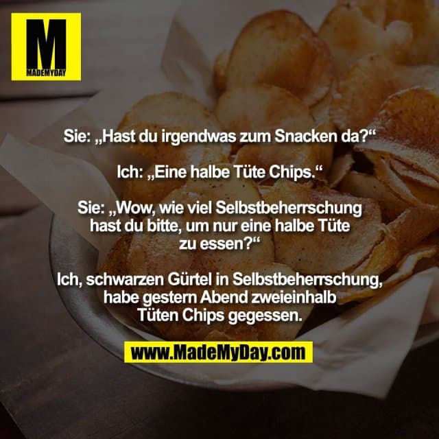 Sie: „Hast du irgendwas zum Snacken da?“
Ich: „Eine halbe Tüte Chips.“
Sie: „Wow, wie viel Selbstbeherrschung
hast du bitte, um nur eine halbe Tüte
zu essen?“
Ich, schwarzen Gürtel in Selbstbeherrschung,
habe gestern Abend zweieinhalb
Tüten Chips gegessen. - Inspiration, Zitate & Sprüche | MadeMyDay | Jetzt entdecken & teilen Sie: „Hast du irgendwas zum Snacken da?“
Ich: „Eine halbe Tüte Chips.“
Sie: „Wow, wie viel Selbstbeherrschung
hast du bitte, um nur eine halbe Tüte
zu essen?“
Ich, schwarzen Gürtel in Selbstbeherrschung,
habe gestern Abend zweieinhalb
Tüten Chips gegessen. - Inspirierendes Zitat mit Bild
