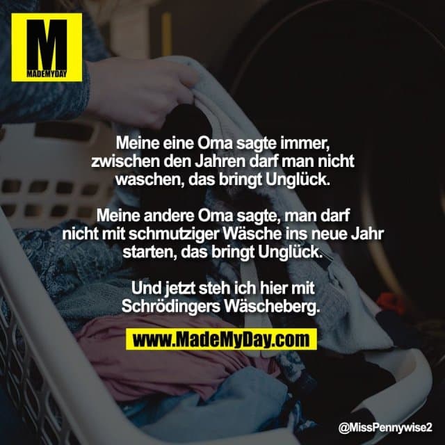 Meine eine Oma sagte immer,
zwischen den Jahren darf man nicht
waschen, das bringt Unglück.
Meine andere Oma sagte, man darf
nicht mit schmutziger Wäsche ins neue Jahr
starten, das bringt Unglück.
Und jetzt steh ich hier mit
Schrödingers Wäscheberg. - Inspiration, Zitate & Sprüche | MadeMyDay | Jetzt entdecken & teilen Meine eine Oma sagte immer,
zwischen den Jahren darf man nicht
waschen, das bringt Unglück.
Meine andere Oma sagte, man darf
nicht mit schmutziger Wäsche ins neue Jahr
starten, das bringt Unglück.
Und jetzt steh ich hier mit
Schrödingers Wäscheberg. - Inspirierendes Zitat mit Bild