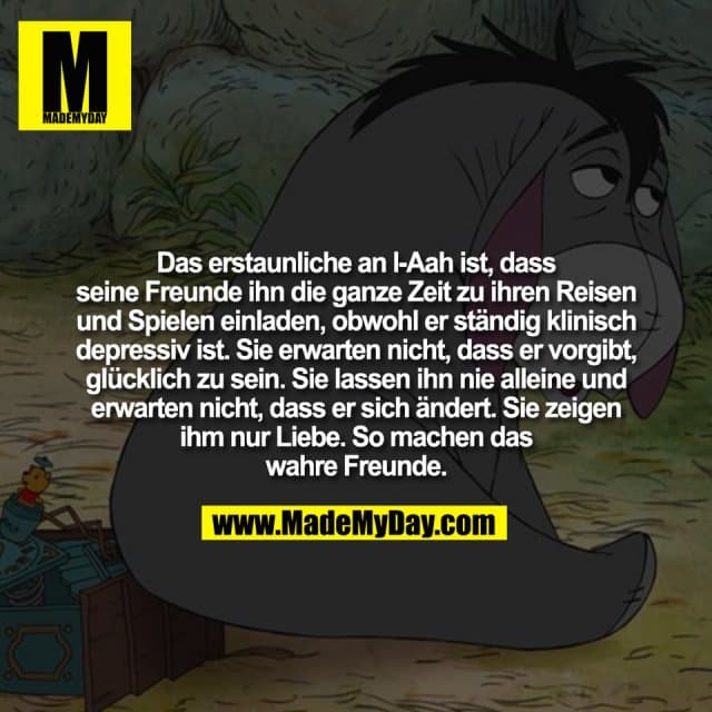 Das erstaunliche an I-Aah ist, dass
seine Freunde ihn die ganze Zeit zu ihren Reisen
und Spielen einladen, obwohl er ständig klinisch
depressiv ist. Sie erwarten nicht, dass er vorgibt,
glücklich zu sein. Sie lassen ihn nie alleine und
erwarten nicht, dass er sich ändert. Sie zeigen
ihm nur Liebe. So machen das
wahre Freunde. - Inspiration, Zitate & Sprüche | MadeMyDay | Jetzt entdecken & teilen Das erstaunliche an I-Aah ist, dass
seine Freunde ihn die ganze Zeit zu ihren Reisen
und Spielen einladen, obwohl er ständig klinisch
depressiv ist. Sie erwarten nicht, dass er vorgibt,
glücklich zu sein. Sie lassen ihn nie alleine und
erwarten nicht, dass er sich ändert. Sie zeigen
ihm nur Liebe. So machen das
wahre Freunde. - Inspirierendes Zitat mit Bild