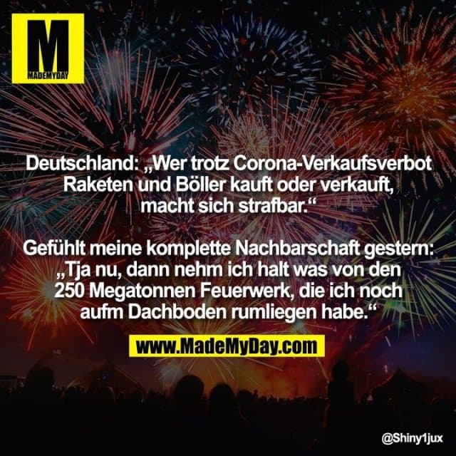 Deutschland: „Wer trotz Corona-Verkaufsverbot Raketen und Böller kauft oder verkauft, macht sich strafbar.“ Gefühlt meine komplette Nachbarschaft gestern: „Tja nu, dann nehm ich halt was von den 250 Megatonnen Feuerwerk, die ich noch aufm Dachboden rumliegen habe.“ - Inspiration, Zitate & Sprüche | MadeMyDay | Jetzt entdecken & teilen Deutschland: „Wer trotz Corona-Verkaufsverbot Raketen und Böller kauft oder verkauft, macht sich strafbar.“ Gefühlt meine komplette Nachbarschaft gestern: „Tja nu, dann nehm ich halt was von den 250 Megatonnen Feuerwerk, die ich noch aufm Dachboden rumliegen habe.“ - Inspirierendes Zitat mit Bild