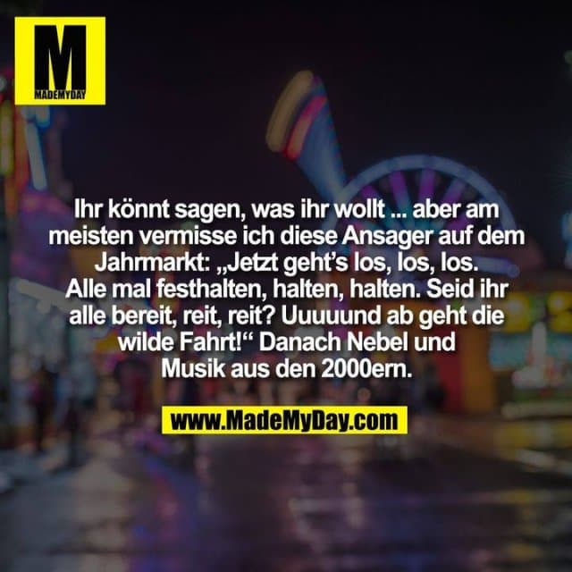 Ihr könnt sagen, was ihr wollt ... aber am
meisten vermisse ich diese Ansager auf dem
Jahrmarkt: „Jetzt geht’s los, los, los.
Alle mal festhalten, halten, halten. Seid ihr
alle bereit, reit, reit? Uuuuund ab geht die
wilde Fahrt!“ Danach Nebel und
Musik aus den 2000ern. - Inspiration, Zitate & Sprüche | MadeMyDay | Jetzt entdecken & teilen Ihr könnt sagen, was ihr wollt ... aber am
meisten vermisse ich diese Ansager auf dem
Jahrmarkt: „Jetzt geht’s los, los, los.
Alle mal festhalten, halten, halten. Seid ihr
alle bereit, reit, reit? Uuuuund ab geht die
wilde Fahrt!“ Danach Nebel und
Musik aus den 2000ern. - Inspirierendes Zitat mit Bild