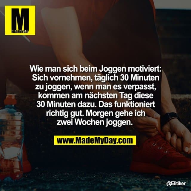 Wie man sich beim Joggen motiviert:
Sich vornehmen, täglich 30 Minuten
zu joggen, wenn man es verpasst,
kommen am nächsten Tag diese
30 Minuten dazu. Das funktioniert
richtig gut. Morgen gehe ich
zwei Wochen joggen. - Inspiration, Zitate & Sprüche | MadeMyDay | Jetzt entdecken & teilen Wie man sich beim Joggen motiviert:
Sich vornehmen, täglich 30 Minuten
zu joggen, wenn man es verpasst,
kommen am nächsten Tag diese
30 Minuten dazu. Das funktioniert
richtig gut. Morgen gehe ich
zwei Wochen joggen. - Inspirierendes Zitat mit Bild