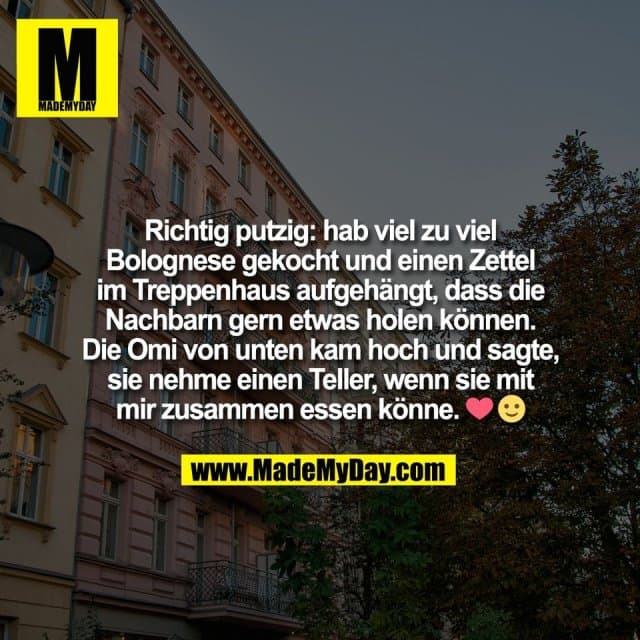 Richtig putzig: hab viel zu viel
Bolognese gekocht und einen Zettel
im Treppenhaus aufgehängt, dass die
Nachbarn gern etwas holen können.
Die Omi von unten kam hoch und sagte,
sie nehme einen Teller, wenn sie mit
mir zusammen essen könne. ❤️ 🙂 - Inspiration, Zitate & Sprüche | MadeMyDay | Jetzt entdecken & teilen Richtig putzig: hab viel zu viel
Bolognese gekocht und einen Zettel
im Treppenhaus aufgehängt, dass die
Nachbarn gern etwas holen können.
Die Omi von unten kam hoch und sagte,
sie nehme einen Teller, wenn sie mit
mir zusammen essen könne. ❤️ 🙂 - Inspirierendes Zitat mit Bild