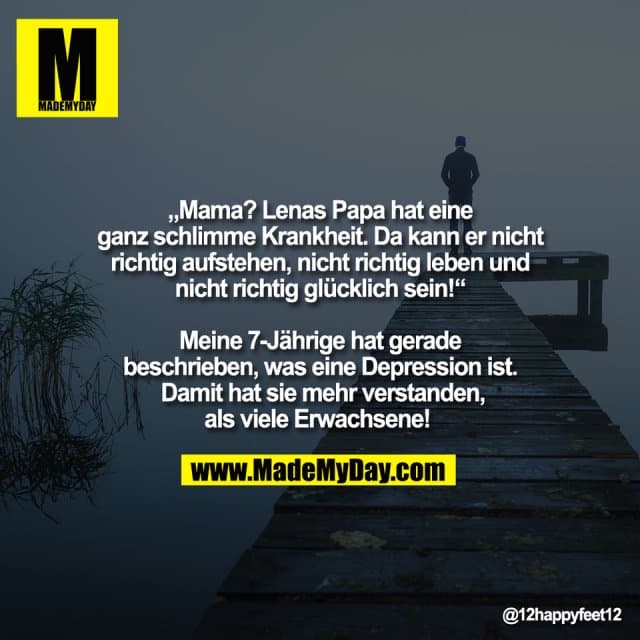 „Mama? Lenas Papa hat eine
ganz schlimme Krankheit. Da kann er nicht
richtig aufstehen, nicht richtig leben und
nicht richtig glücklich sein!“
Meine 7-Jährige hat gerade
beschrieben, was eine Depression ist.
Damit hat sie mehr verstanden,
als viele Erwachsene! - Inspiration, Zitate & Sprüche | MadeMyDay | Jetzt entdecken & teilen „Mama? Lenas Papa hat eine
ganz schlimme Krankheit. Da kann er nicht
richtig aufstehen, nicht richtig leben und
nicht richtig glücklich sein!“
Meine 7-Jährige hat gerade
beschrieben, was eine Depression ist.
Damit hat sie mehr verstanden,
als viele Erwachsene! - Inspirierendes Zitat mit Bild