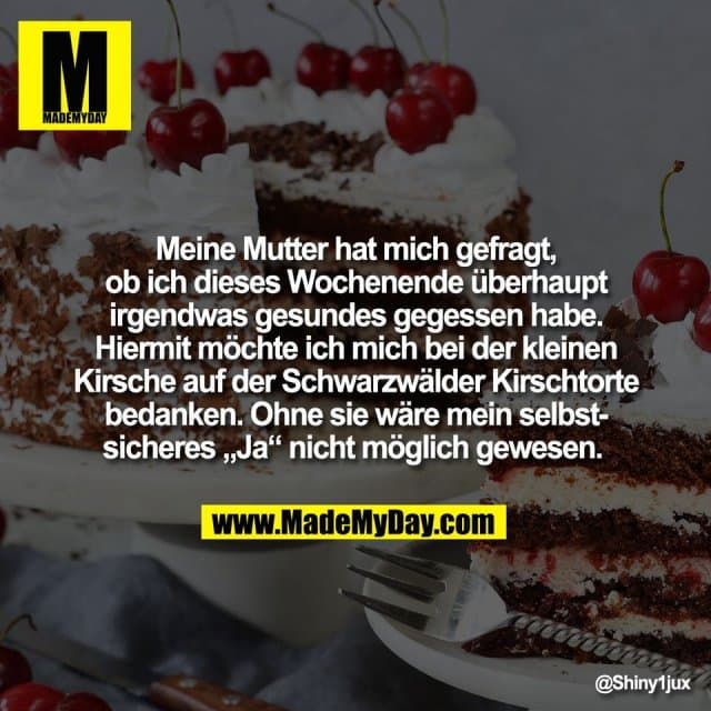 Meine Mutter hat mich gefragt,
ob ich dieses Wochenende überhaupt
irgendwas gesundes gegessen habe.
Hiermit möchte ich mich bei der kleinen
Kirsche auf der Schwarzwälder Kirschtorte
bedanken. Ohne sie wäre mein selbst-
sicheres „Ja“ nicht möglich gewesen. - Inspiration, Zitate & Sprüche | MadeMyDay | Jetzt entdecken & teilen Meine Mutter hat mich gefragt,
ob ich dieses Wochenende überhaupt
irgendwas gesundes gegessen habe.
Hiermit möchte ich mich bei der kleinen
Kirsche auf der Schwarzwälder Kirschtorte
bedanken. Ohne sie wäre mein selbst-
sicheres „Ja“ nicht möglich gewesen. - Inspirierendes Zitat mit Bild