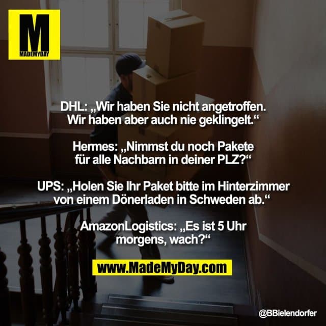 DHL: „Wir haben Sie nicht angetroffen.
Wir haben aber auch nie geklingelt.“
Hermes: „Nimmst du noch Pakete
für alle Nachbarn in deiner PLZ?“
UPS: „Holen Sie Ihr Paket bitte im Hinterzimmer
von einem Dönerladen in Schweden ab.“
AmazonLogistics: „Es ist 5 Uhr
morgens, wach?“ - Inspiration, Zitate & Sprüche | MadeMyDay | Jetzt entdecken & teilen DHL: „Wir haben Sie nicht angetroffen.
Wir haben aber auch nie geklingelt.“
Hermes: „Nimmst du noch Pakete
für alle Nachbarn in deiner PLZ?“
UPS: „Holen Sie Ihr Paket bitte im Hinterzimmer
von einem Dönerladen in Schweden ab.“
AmazonLogistics: „Es ist 5 Uhr
morgens, wach?“ - Inspirierendes Zitat mit Bild