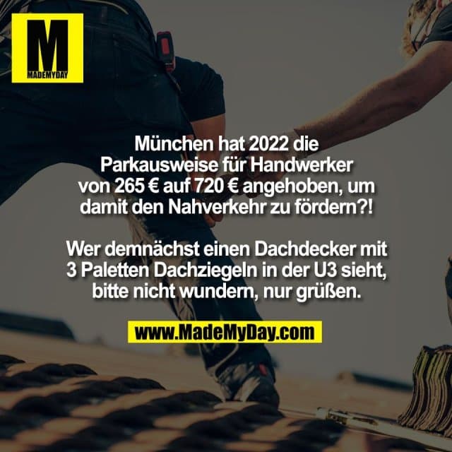 München hat 2022 die
Parkausweise für Handwerker
von 265 € auf 720 € angehoben, um
damit den Nahverkehr zu fördern?!
Wer demnächst einen Dachdecker mit
3 Paletten Dachziegeln in der U3 sieht,
bitte nicht wundern, nur grüßen. - Inspiration, Zitate & Sprüche | MadeMyDay | Jetzt entdecken & teilen München hat 2022 die
Parkausweise für Handwerker
von 265 € auf 720 € angehoben, um
damit den Nahverkehr zu fördern?!
Wer demnächst einen Dachdecker mit
3 Paletten Dachziegeln in der U3 sieht,
bitte nicht wundern, nur grüßen. - Inspirierendes Zitat mit Bild