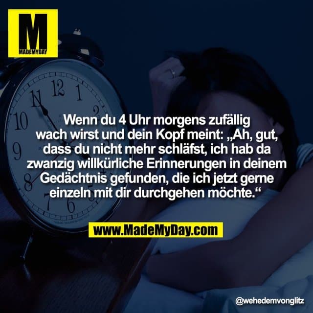 Wenn du 4 Uhr morgens zufällig
wach wirst und dein Kopf meint: „Ah, gut,
dass du nicht mehr schläfst, ich hab da
zwanzig willkürliche Erinnerungen in deinem
Gedächtnis gefunden, die ich jetzt gerne
einzeln mit dir durchgehen möchte.“ - Inspiration, Zitate & Sprüche | MadeMyDay | Jetzt entdecken & teilen Wenn du 4 Uhr morgens zufällig
wach wirst und dein Kopf meint: „Ah, gut,
dass du nicht mehr schläfst, ich hab da
zwanzig willkürliche Erinnerungen in deinem
Gedächtnis gefunden, die ich jetzt gerne
einzeln mit dir durchgehen möchte.“ - Inspirierendes Zitat mit Bild