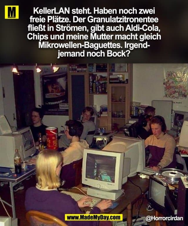 KellerLAN steht. Haben noch zwei
freie Plätze. Der Granulatzitronentee
fließt in Strömen, gibt auch Aldi-Cola,
Chips und meine Mutter macht gleich
Mikrowellen-Baguettes. Irgend-
jemand noch Bock?
@Horrorcirdan
(BILD) - Inspiration, Zitate & Sprüche | MadeMyDay | Jetzt entdecken & teilen KellerLAN steht. Haben noch zwei
freie Plätze. Der Granulatzitronentee
fließt in Strömen, gibt auch Aldi-Cola,
Chips und meine Mutter macht gleich
Mikrowellen-Baguettes. Irgend-
jemand noch Bock?
@Horrorcirdan
(BILD) - Inspirierendes Zitat mit Bild
