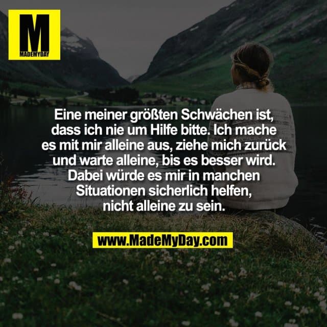 Eine meiner größten Schwächen ist,
dass ich nie um Hilfe bitte. Ich mache
es mit mir alleine aus, ziehe mich zurück
und warte alleine, bis es besser wird.
Dabei würde es mir in manchen
Situationen sicherlich helfen,
nicht alleine zu sein. - Inspiration, Zitate & Sprüche | MadeMyDay | Jetzt entdecken & teilen Eine meiner größten Schwächen ist,
dass ich nie um Hilfe bitte. Ich mache
es mit mir alleine aus, ziehe mich zurück
und warte alleine, bis es besser wird.
Dabei würde es mir in manchen
Situationen sicherlich helfen,
nicht alleine zu sein. - Inspirierendes Zitat mit Bild